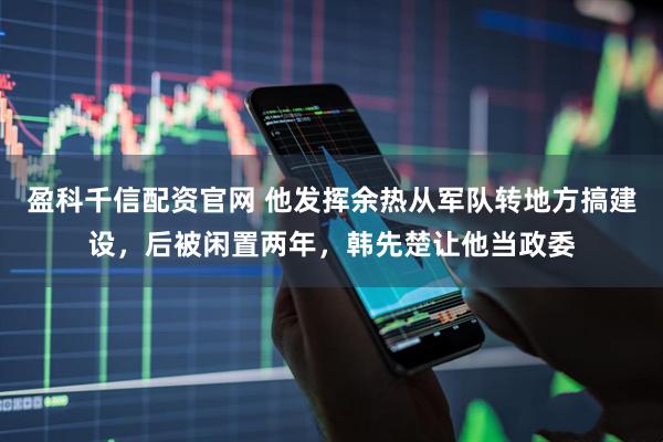 盈科千信配资官网 他发挥余热从军队转地方搞建设，后被闲置两年，韩先楚让他当政委